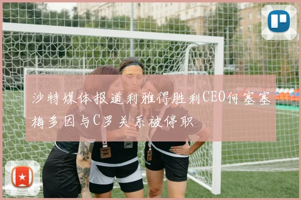 沙特媒体报道利雅得胜利CEO何塞塞梅多因与C罗关系被停职