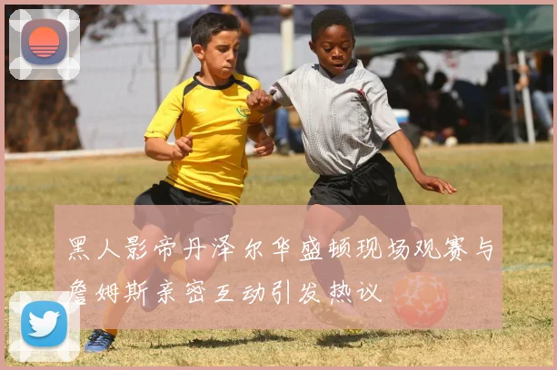 黑人影帝丹泽尔华盛顿现场观赛与詹姆斯亲密互动引发热议
