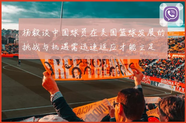 杨毅谈中国球员在美国篮球发展的挑战与机遇需迅速适应才能立足