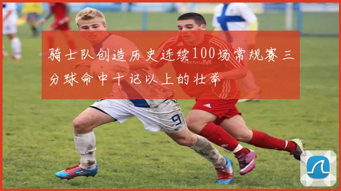 骑士队创造历史连续100场常规赛三分球命中十记以上的壮举