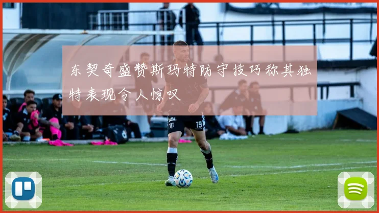 东契奇盛赞斯玛特防守技巧称其独特表现令人惊叹