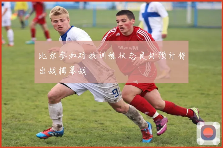 比尔参加对抗训练状态良好预计将出战揭幕战