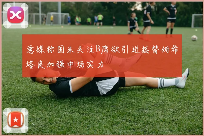 意媒称国米关注B席欲引进接替姆希塔良加强中场实力