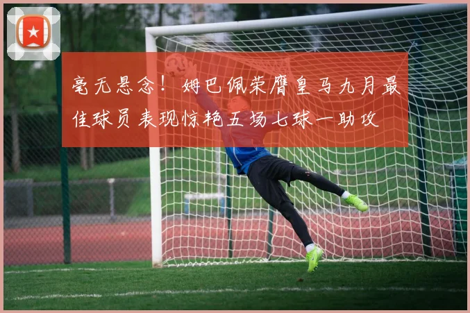 毫无悬念！姆巴佩荣膺皇马九月最佳球员表现惊艳五场七球一助攻