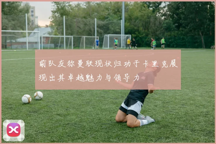 前队友称曼联现状归功于卡里克展现出其卓越魅力与领导力