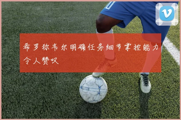 希罗称韦尔明确任务细节掌控能力令人赞叹