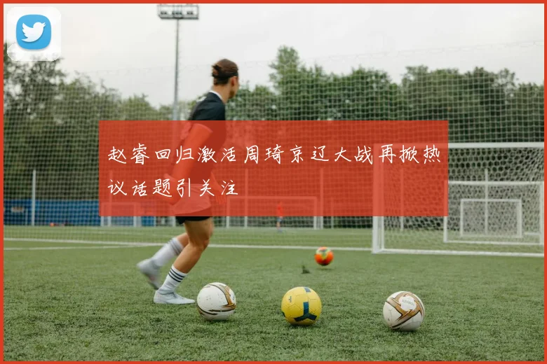 赵睿回归激活周琦京辽大战再掀热议话题引关注