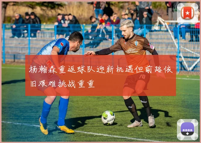 杨瀚森重返球队迎新机遇但前路依旧艰难挑战重重