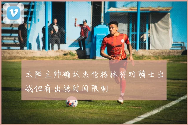 太阳主帅确认杰伦格林将对骑士出战但有出场时间限制