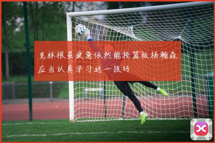 克林根虽疲惫依然能抢篮板杨瀚森应当认真学习这一技巧