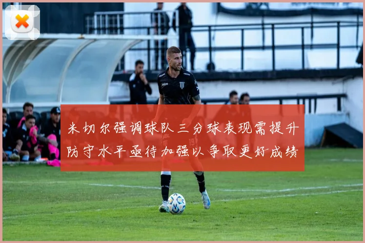 米切尔强调球队三分球表现需提升防守水平亟待加强以争取更好成绩