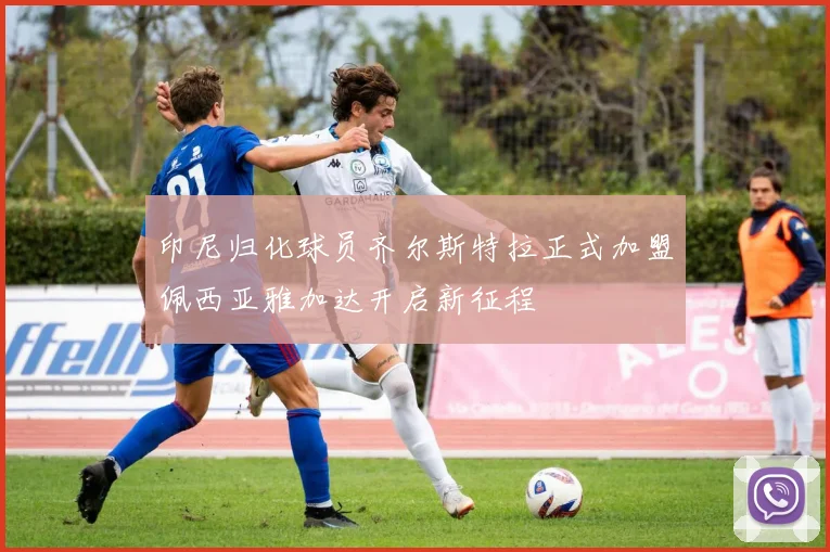 印尼归化球员齐尔斯特拉正式加盟佩西亚雅加达开启新征程