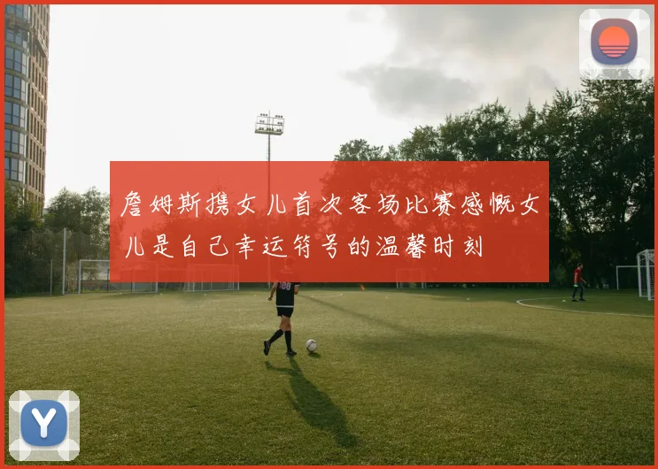 詹姆斯携女儿首次客场比赛感慨女儿是自己幸运符号的温馨时刻