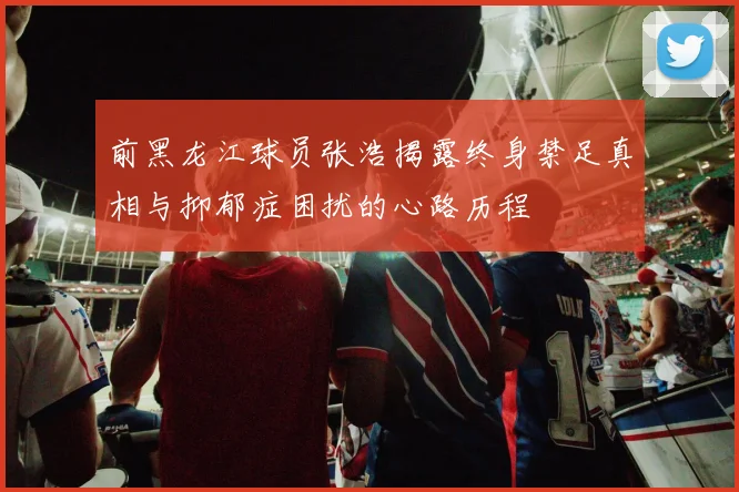 前黑龙江球员张浩揭露终身禁足真相与抑郁症困扰的心路历程
