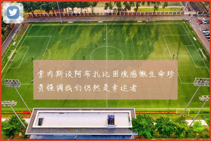 索内斯谈阿布扎比困境感慨生命珍贵强调我们仍然是幸运者