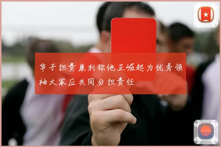 华子担责康利称他正崛起为优秀领袖大家应共同分担责任