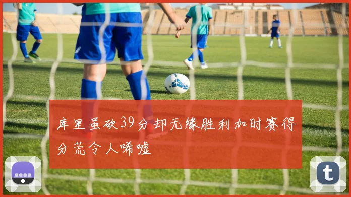 库里虽砍39分却无缘胜利加时赛得分荒令人唏嘘