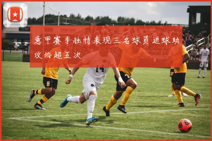 意甲赛季独特表现三名球员进球助攻均超五次