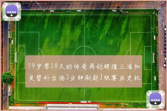 59岁零10天的传奇再创辉煌三浦知良替补出场3分钟刷新J联赛历史纪录
