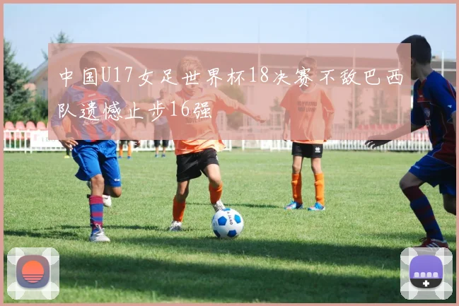 中国U17女足世界杯18决赛不敌巴西队遗憾止步16强