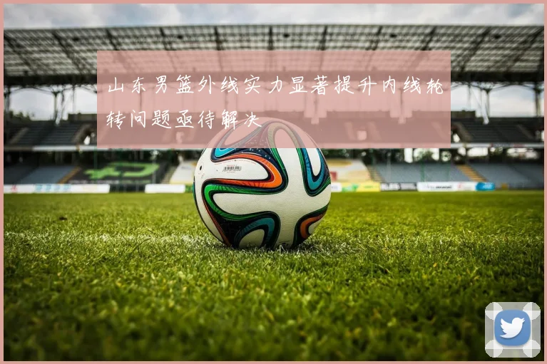山东男篮外线实力显著提升内线轮转问题亟待解决