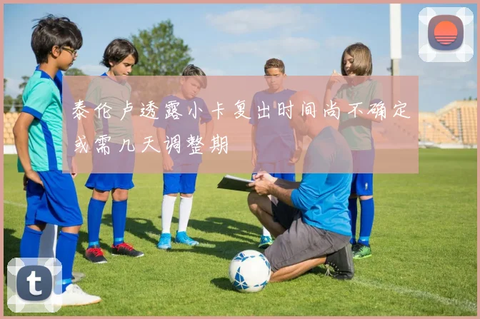 泰伦卢透露小卡复出时间尚不确定或需几天调整期