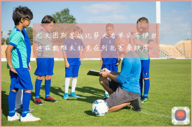 尤文图斯客战比萨大名单公布伊尔迪兹戴维米利克在列孔塞桑缺席