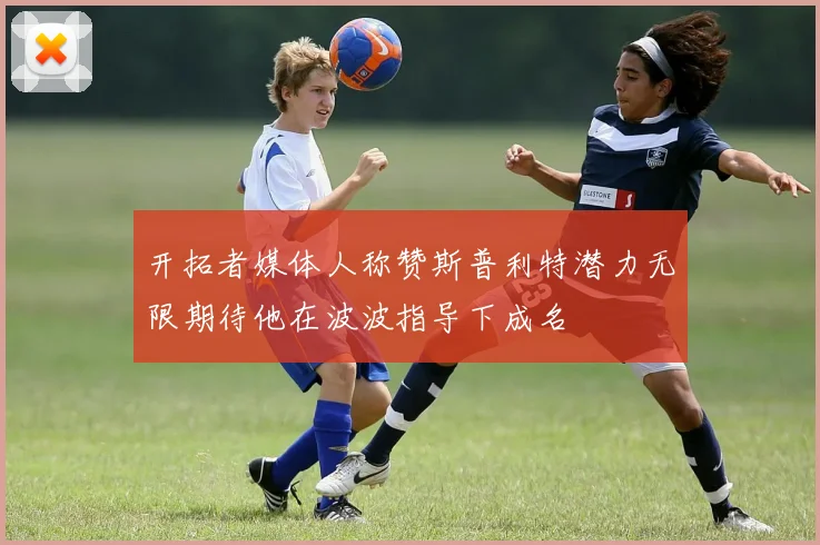 开拓者媒体人称赞斯普利特潜力无限期待他在波波指导下成名