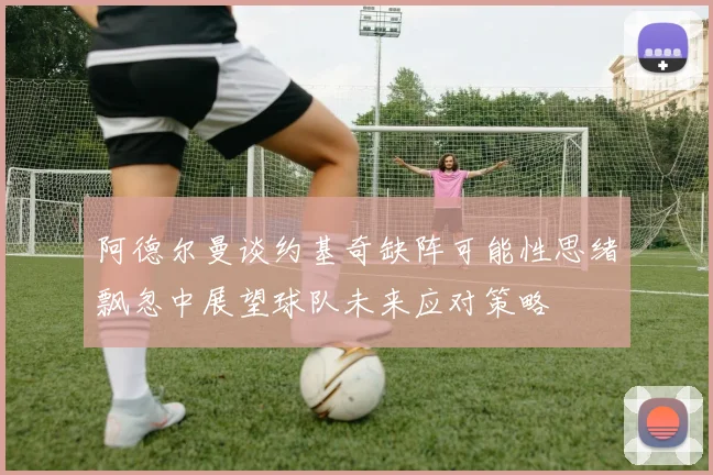 阿德尔曼谈约基奇缺阵可能性思绪飘忽中展望球队未来应对策略