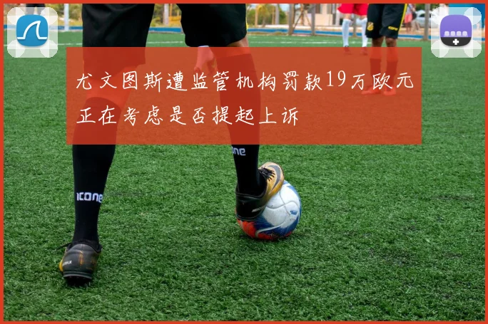 尤文图斯遭监管机构罚款19万欧元正在考虑是否提起上诉