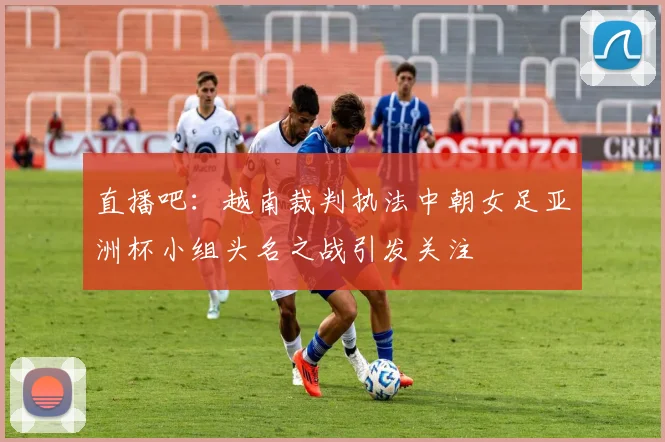 直播吧：越南裁判执法中朝女足亚洲杯小组头名之战引发关注