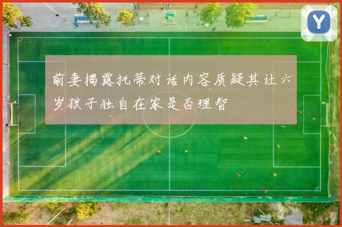 前妻揭露托蒂对话内容质疑其让六岁孩子独自在家是否理智